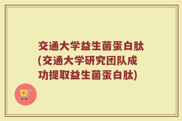 交通大学益生菌蛋白肽(交通大学研究团队成功提取益生菌蛋白肽)