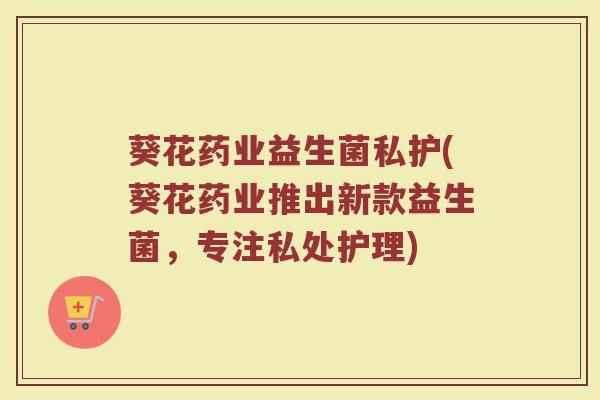 葵花药业益生菌私护(葵花药业推出新款益生菌，专注私处护理)