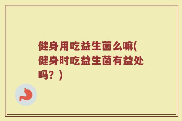 健身用吃益生菌么嘛(健身时吃益生菌有益处吗?)