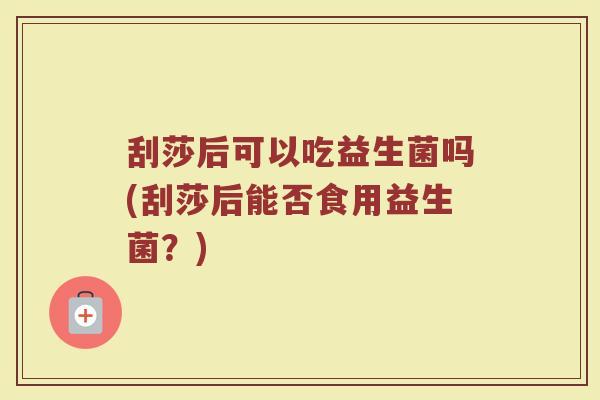 刮莎后可以吃益生菌吗(刮莎后能否食用益生菌?)