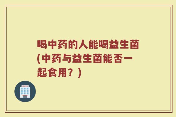 喝中药的人能喝益生菌(中药与益生菌能否一起食用?)