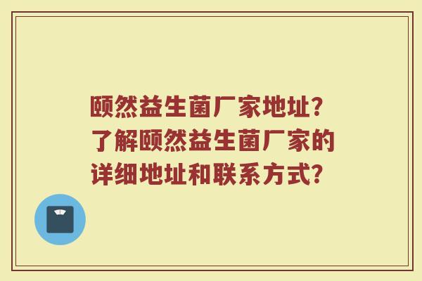 颐然益生菌厂家地址？了解颐然益生菌厂家的详细地址和联系方式？