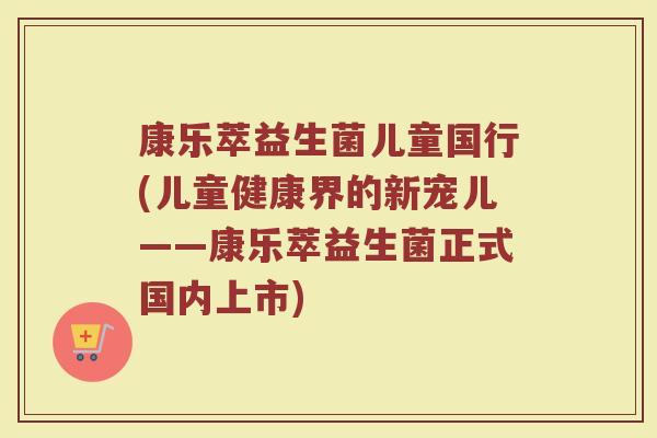 康乐萃益生菌儿童国行(儿童健康界的新宠儿——康乐萃益生菌正式国内上市)
