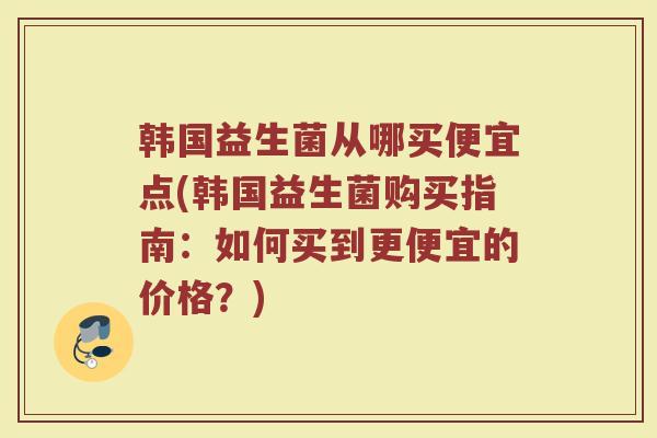 韩国益生菌从哪买便宜点(韩国益生菌购买指南:如何买到更便宜的价格?) 韩国益生菌从哪买便宜点(韩国益生菌购买指南:如何买到更便宜的价格?)