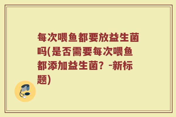 每次喂鱼都要放益生菌吗(是否需要每次喂鱼都添加益生菌?-新标题) 每次喂鱼都要放益生菌吗(是否需要每次喂鱼都添加益生菌?-新标题)