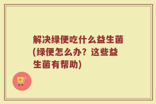 解决绿便吃什么益生菌(绿便怎么办?这些益生菌有帮助)