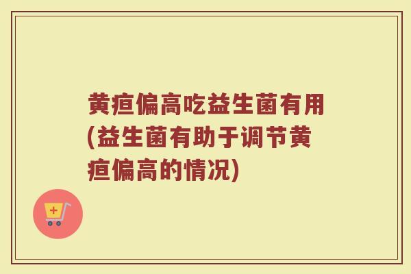 黄疸偏高吃益生菌有用(益生菌有助于调节黄疸偏高的情况) 黄疸偏高吃益生菌有用(益生菌有助于调节黄疸偏高的情况)