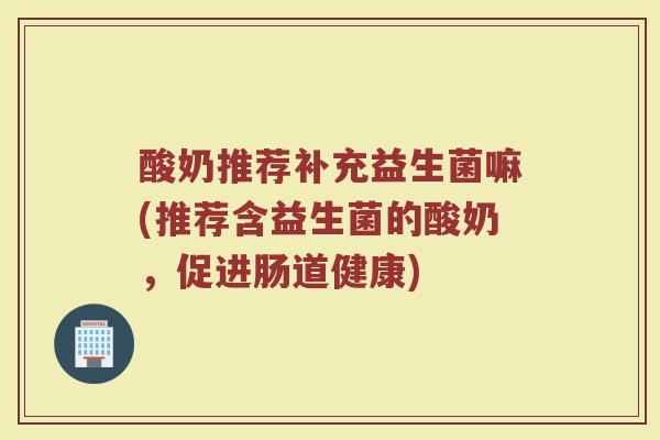 酸奶推荐补充益生菌嘛(推荐含益生菌的酸奶,促进肠道健康)