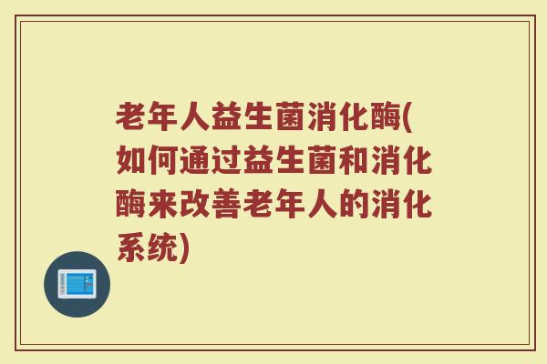 老年人益生菌消化酶(如何通过益生菌和消化酶来改善老年人的消化系统)