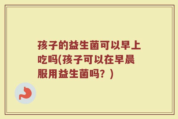 孩子的益生菌可以早上吃吗(孩子可以在早晨服用益生菌吗？)