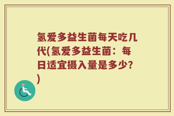 氢爱多益生菌每天吃几代(氢爱多益生菌:每日适宜摄入量是多少?)