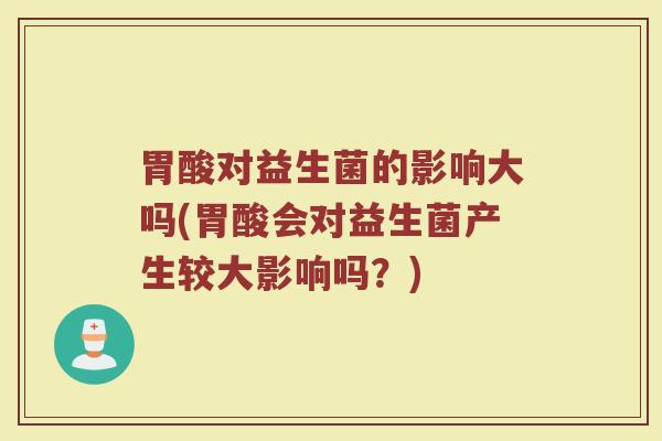 胃酸对益生菌的影响大吗(胃酸会对益生菌产生较大影响吗?)