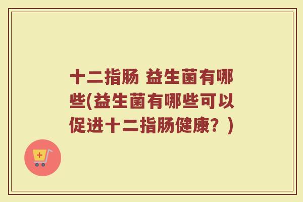 十二指肠 益生菌有哪些(益生菌有哪些可以促进十二指肠健康?)