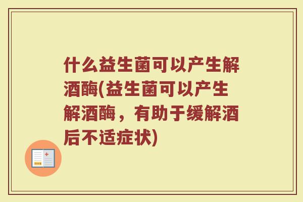 什么益生菌可以产生解酒酶(益生菌可以产生解酒酶,有助于缓解酒后不适症状)