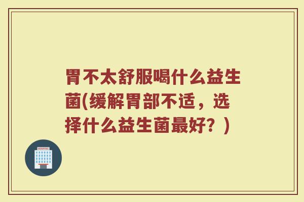 胃不太舒服喝什么益生菌(缓解胃部不适，选择什么益生菌最好？)