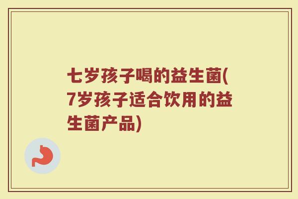 七岁孩子喝的益生菌(7岁孩子适合饮用的益生菌产品)