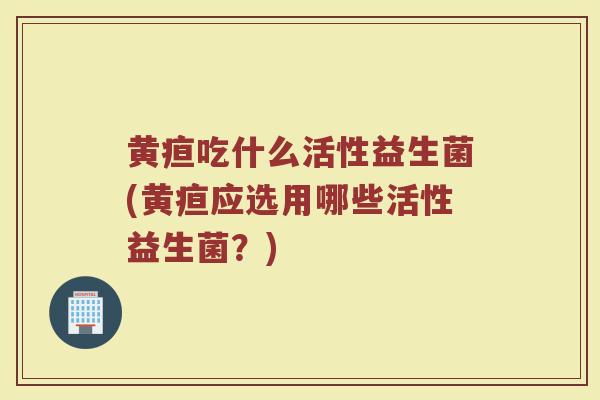 黄疸吃什么活性益生菌(黄疸应选用哪些活性益生菌？)