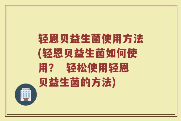 轻恩贝益生菌使用方法(轻恩贝益生菌如何使用? 轻松使用轻恩贝益生菌的方法)