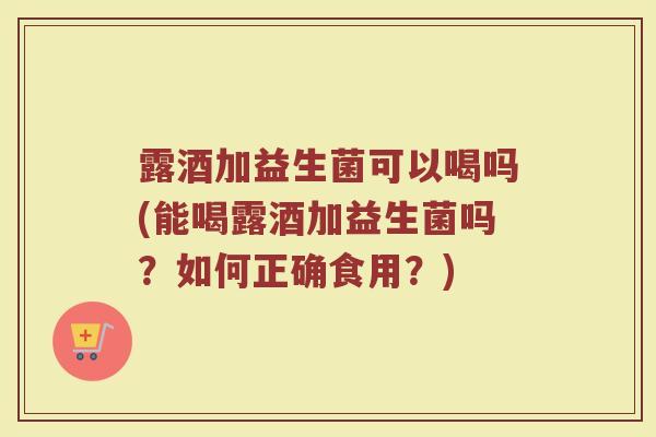 露酒加益生菌可以喝吗(能喝露酒加益生菌吗?如何正确食用?)