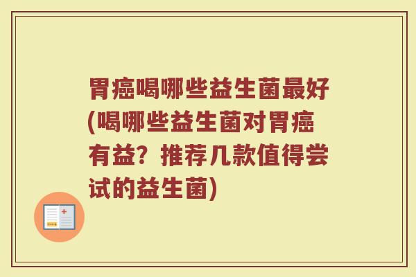 胃癌喝哪些益生菌最好(喝哪些益生菌对胃癌有益?推荐几款值得尝试的益生菌)