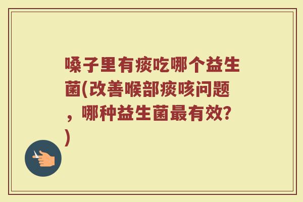 嗓子里有痰吃哪个益生菌(改善喉部痰咳问题,哪种益生菌最有效?)