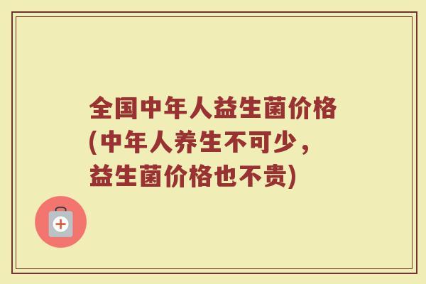 全国中年人益生菌价格(中年人养生不可少，益生菌价格也不贵)