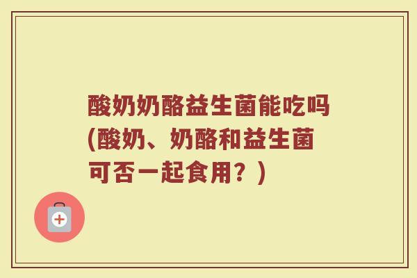 酸奶奶酪益生菌能吃吗(酸奶、奶酪和益生菌可否一起食用？)