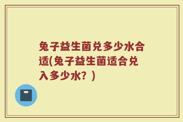 兔子益生菌兑多少水合适(兔子益生菌适合兑入多少水?)