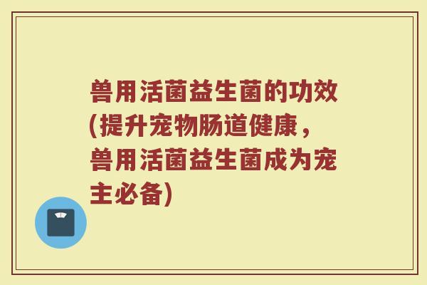 兽用活菌益生菌的功效(提升宠物肠道健康,兽用活菌益生菌成为宠主必备) 兽用活菌益生菌的功效(提升宠物肠道健康,兽用活菌益生菌成为宠主必备)