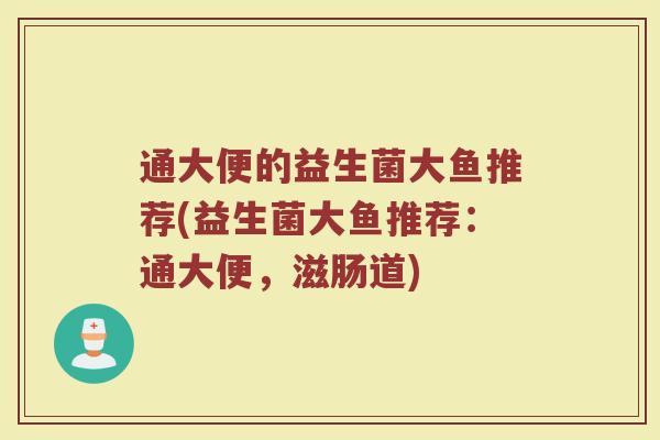 通大便的益生菌大鱼推荐(益生菌大鱼推荐:通大便,滋肠道)