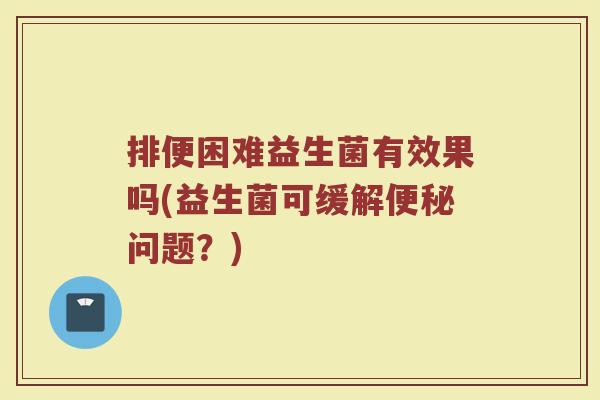 排便困难益生菌有效果吗(益生菌可缓解便秘问题?)