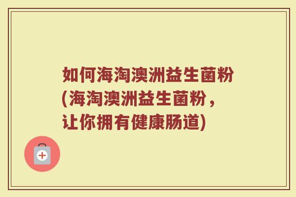 如何海淘澳洲益生菌粉(海淘澳洲益生菌粉,让你拥有健康肠道)