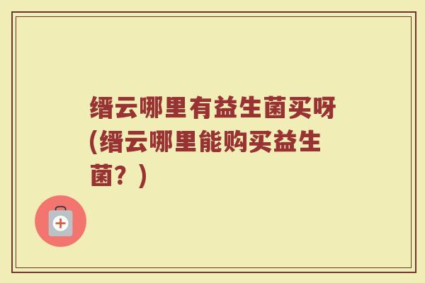 缙云哪里有益生菌买呀(缙云哪里能购买益生菌？)