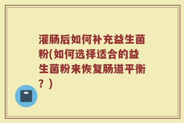 灌肠后如何补充益生菌粉(如何选择适合的益生菌粉来恢复肠道平衡?)