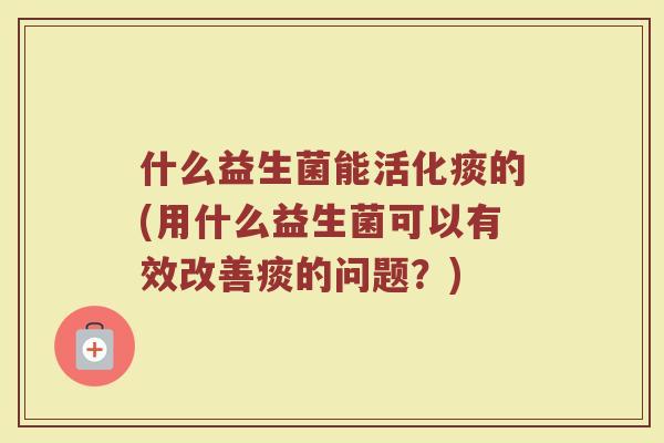 什么益生菌能活化痰的(用什么益生菌可以有效改善痰的问题?)