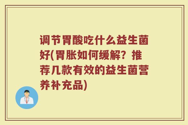 调节胃酸吃什么益生菌好(胃胀如何缓解?推荐几款有效的益生菌营养补充品)