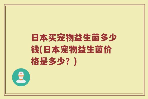 日本买宠物益生菌多少钱(日本宠物益生菌价格是多少?)
