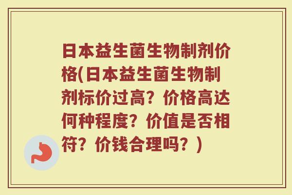 日本益生菌生物制剂价格(日本益生菌生物制剂标价过高？价格高达何种程度？价值是否相符？价钱合理吗？)