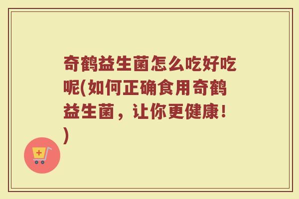奇鹤益生菌怎么吃好吃呢(如何正确食用奇鹤益生菌,让你更健康!) 奇鹤益生菌怎么吃好吃呢(如何正确食用奇鹤益生菌,让你更健康!)