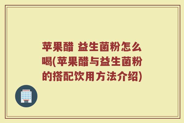 苹果醋 益生菌粉怎么喝(苹果醋与益生菌粉的搭配饮用方法介绍)