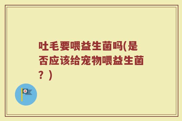 吐毛要喂益生菌吗(是否应该给宠物喂益生菌?)