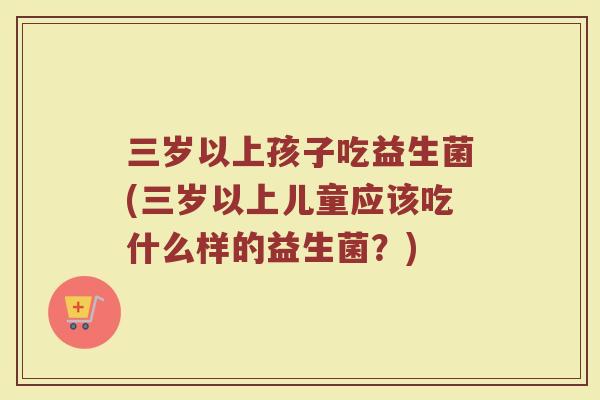 三岁以上孩子吃益生菌(三岁以上儿童应该吃什么样的益生菌?)