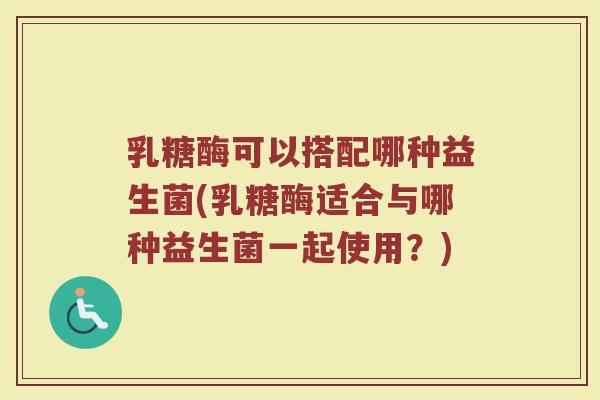 乳糖酶可以搭配哪种益生菌(乳糖酶适合与哪种益生菌一起使用?)