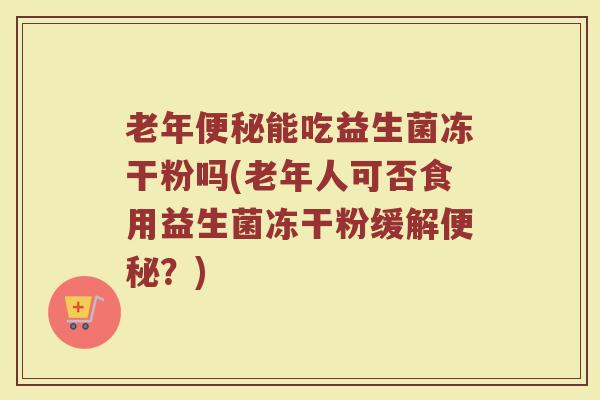 老年便秘能吃益生菌冻干粉吗(老年人可否食用益生菌冻干粉缓解便秘?)
