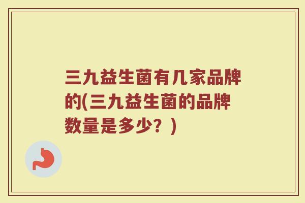 三九益生菌有几家品牌的(三九益生菌的品牌数量是多少?)