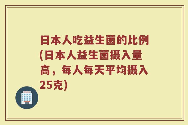 日本人吃益生菌的比例(日本人益生菌摄入量高,每人每天平均摄入25克)