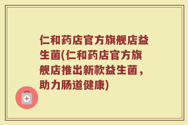 仁和药店官方旗舰店益生菌(仁和药店官方旗舰店推出新款益生菌,助力肠道健康)