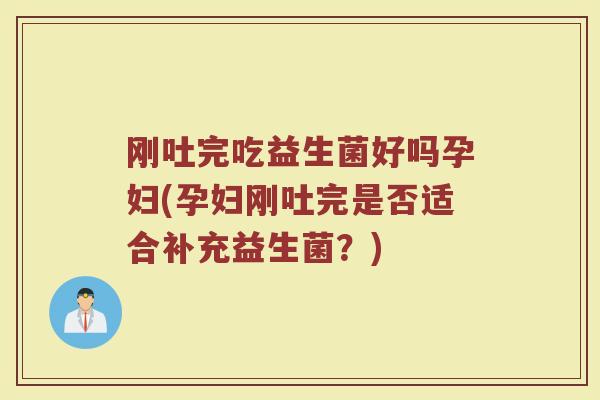 刚吐完吃益生菌好吗孕妇(孕妇刚吐完是否适合补充益生菌？)