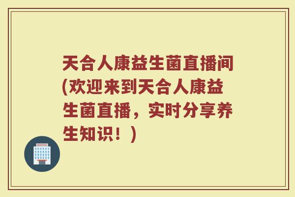 天合人康益生菌直播间(欢迎来到天合人康益生菌直播,实时分享养生知识!) 天合人康益生菌直播间(欢迎来到天合人康益生菌直播,实时分享养生知识!)