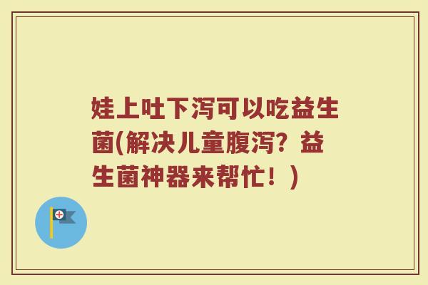 娃上吐下泻可以吃益生菌(解决儿童?益生菌神器来帮忙!) 娃上吐下泻可以吃益生菌(解决儿童?益生菌神器来帮忙!)
